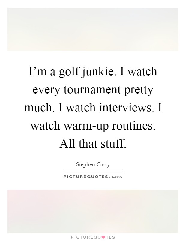 I'm a golf junkie. I watch every tournament pretty much. I watch interviews. I watch warm-up routines. All that stuff Picture Quote #1