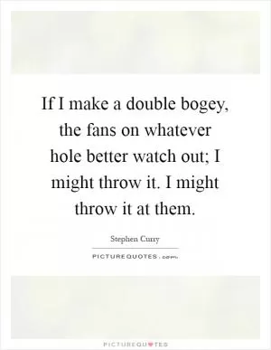 If I make a double bogey, the fans on whatever hole better watch out; I might throw it. I might throw it at them Picture Quote #1