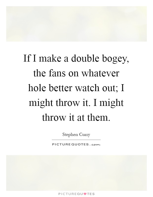 If I make a double bogey, the fans on whatever hole better watch out; I might throw it. I might throw it at them Picture Quote #1