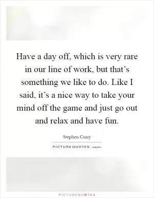 Have a day off, which is very rare in our line of work, but that’s something we like to do. Like I said, it’s a nice way to take your mind off the game and just go out and relax and have fun Picture Quote #1