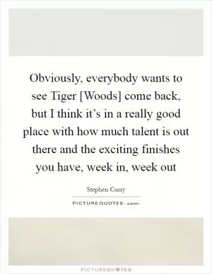 Obviously, everybody wants to see Tiger [Woods] come back, but I think it’s in a really good place with how much talent is out there and the exciting finishes you have, week in, week out Picture Quote #1