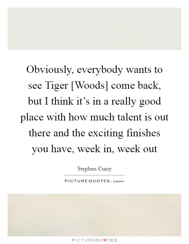 Obviously, everybody wants to see Tiger [Woods] come back, but I think it's in a really good place with how much talent is out there and the exciting finishes you have, week in, week out Picture Quote #1