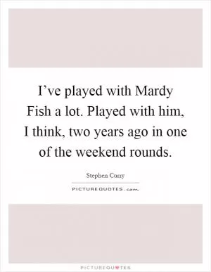 I’ve played with Mardy Fish a lot. Played with him, I think, two years ago in one of the weekend rounds Picture Quote #1