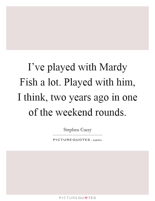 I've played with Mardy Fish a lot. Played with him, I think, two years ago in one of the weekend rounds Picture Quote #1