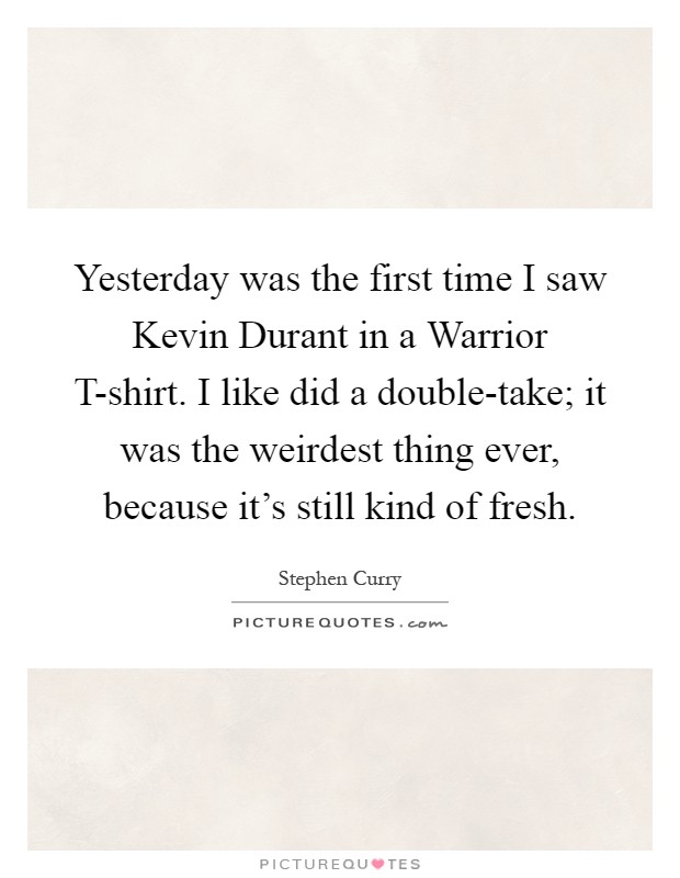 Yesterday was the first time I saw Kevin Durant in a Warrior T-shirt. I like did a double-take; it was the weirdest thing ever, because it's still kind of fresh Picture Quote #1