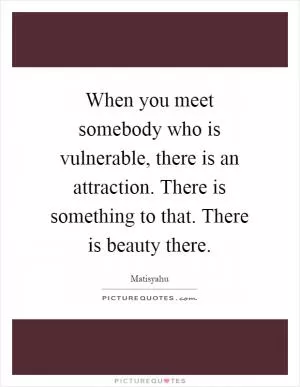 When you meet somebody who is vulnerable, there is an attraction. There is something to that. There is beauty there Picture Quote #1