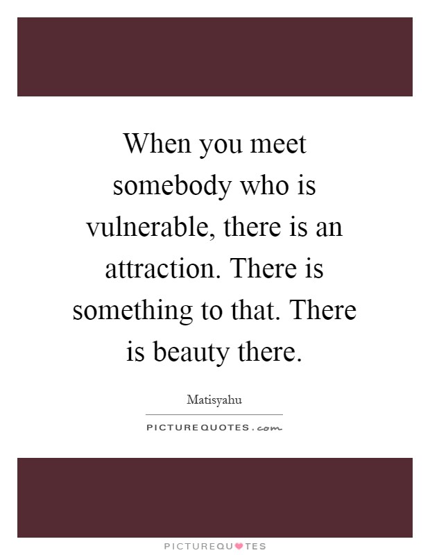 When you meet somebody who is vulnerable, there is an attraction. There is something to that. There is beauty there Picture Quote #1