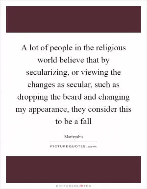 A lot of people in the religious world believe that by secularizing, or viewing the changes as secular, such as dropping the beard and changing my appearance, they consider this to be a fall Picture Quote #1