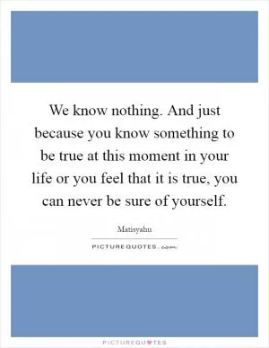 We know nothing. And just because you know something to be true at this moment in your life or you feel that it is true, you can never be sure of yourself Picture Quote #1