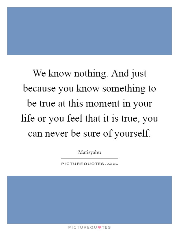We know nothing. And just because you know something to be true at this moment in your life or you feel that it is true, you can never be sure of yourself Picture Quote #1