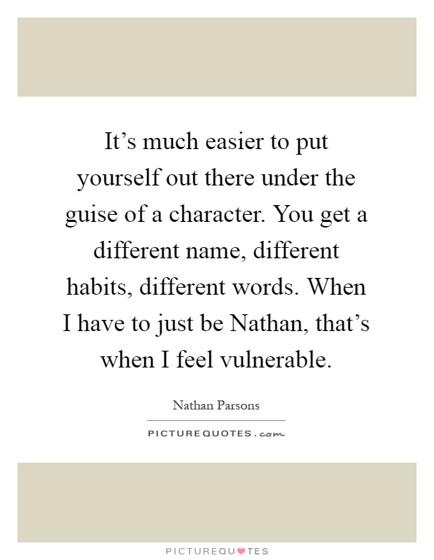 It's much easier to put yourself out there under the guise of a character. You get a different name, different habits, different words. When I have to just be Nathan, that's when I feel vulnerable Picture Quote #1