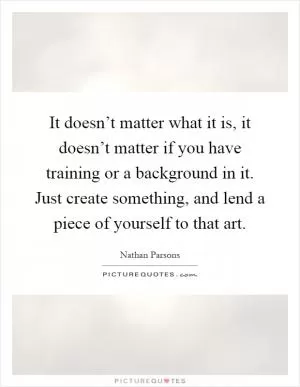 It doesn’t matter what it is, it doesn’t matter if you have training or a background in it. Just create something, and lend a piece of yourself to that art Picture Quote #1