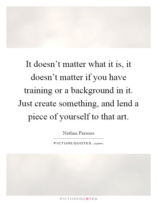 It doesn't matter what it is, it doesn't matter if you have training or a background in it. Just create something, and lend a piece of yourself to that art Picture Quote #1
