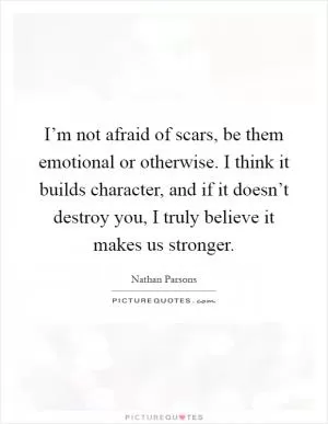 I’m not afraid of scars, be them emotional or otherwise. I think it builds character, and if it doesn’t destroy you, I truly believe it makes us stronger Picture Quote #1