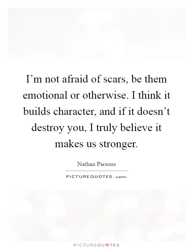 I'm not afraid of scars, be them emotional or otherwise. I think it builds character, and if it doesn't destroy you, I truly believe it makes us stronger Picture Quote #1