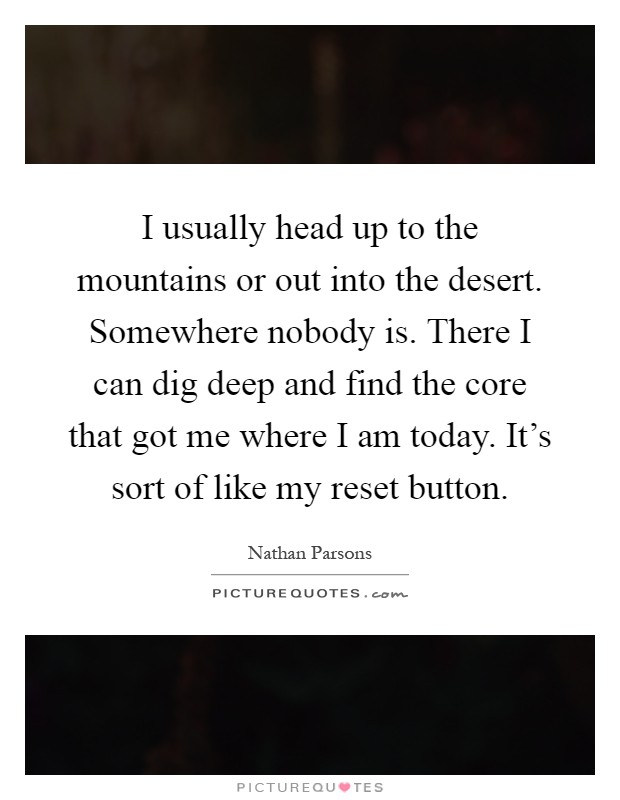 I usually head up to the mountains or out into the desert. Somewhere nobody is. There I can dig deep and find the core that got me where I am today. It's sort of like my reset button Picture Quote #1