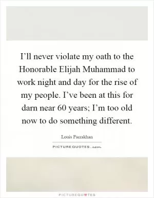 I’ll never violate my oath to the Honorable Elijah Muhammad to work night and day for the rise of my people. I’ve been at this for darn near 60 years; I’m too old now to do something different Picture Quote #1