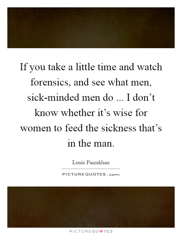 If you take a little time and watch forensics, and see what men, sick-minded men do ... I don't know whether it's wise for women to feed the sickness that's in the man Picture Quote #1