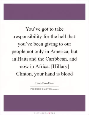 You’ve got to take responsibility for the hell that you’ve been giving to our people not only in America, but in Haiti and the Caribbean, and now in Africa. [Hillary] Clinton, your hand is blood Picture Quote #1