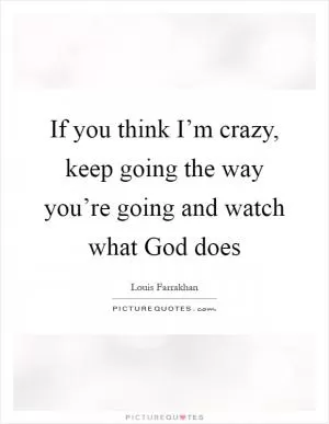If you think I’m crazy, keep going the way you’re going and watch what God does Picture Quote #1