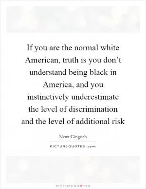 If you are the normal white American, truth is you don’t understand being black in America, and you instinctively underestimate the level of discrimination and the level of additional risk Picture Quote #1