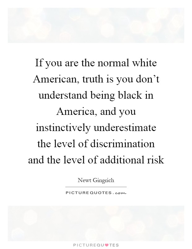 If you are the normal white American, truth is you don't understand being black in America, and you instinctively underestimate the level of discrimination and the level of additional risk Picture Quote #1