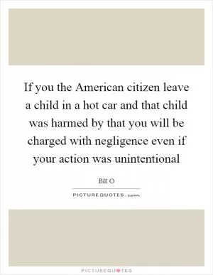 If you the American citizen leave a child in a hot car and that child was harmed by that you will be charged with negligence even if your action was unintentional Picture Quote #1