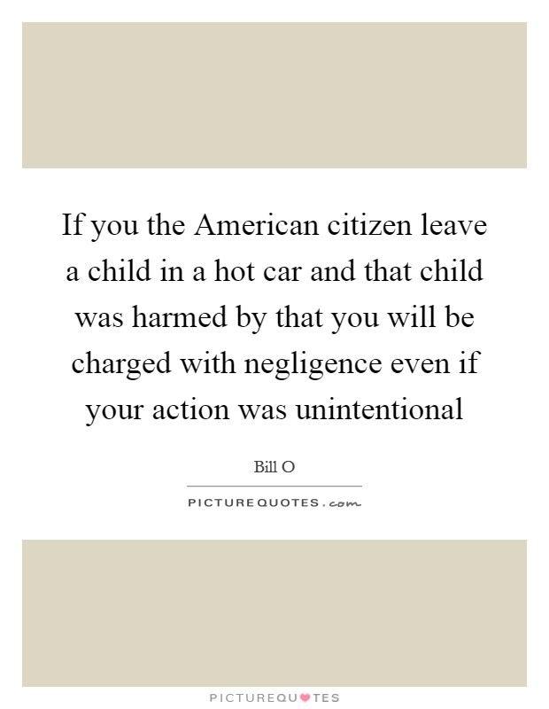 If you the American citizen leave a child in a hot car and that child was harmed by that you will be charged with negligence even if your action was unintentional Picture Quote #1