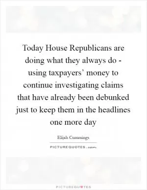Today House Republicans are doing what they always do - using taxpayers’ money to continue investigating claims that have already been debunked just to keep them in the headlines one more day Picture Quote #1