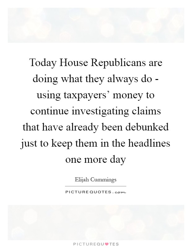 Today House Republicans are doing what they always do - using taxpayers' money to continue investigating claims that have already been debunked just to keep them in the headlines one more day Picture Quote #1