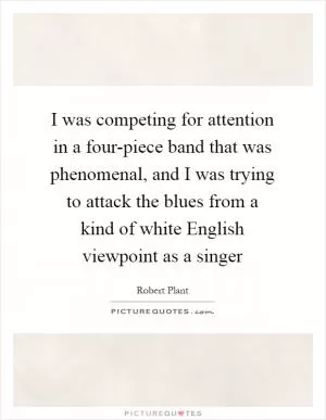 I was competing for attention in a four-piece band that was phenomenal, and I was trying to attack the blues from a kind of white English viewpoint as a singer Picture Quote #1