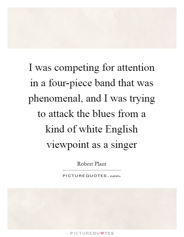 I was competing for attention in a four-piece band that was phenomenal, and I was trying to attack the blues from a kind of white English viewpoint as a singer Picture Quote #1