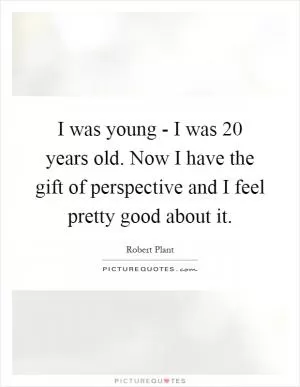I was young - I was 20 years old. Now I have the gift of perspective and I feel pretty good about it Picture Quote #1
