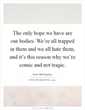 The only hope we have are our bodies. We’re all trapped in them and we all hate them, and it’s this reason why we’re comic and not tragic Picture Quote #1
