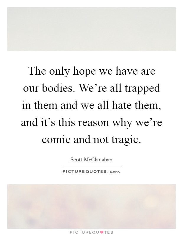 The only hope we have are our bodies. We're all trapped in them and we all hate them, and it's this reason why we're comic and not tragic Picture Quote #1