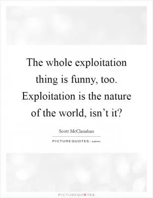 The whole exploitation thing is funny, too. Exploitation is the nature of the world, isn’t it? Picture Quote #1