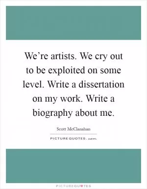 We’re artists. We cry out to be exploited on some level. Write a dissertation on my work. Write a biography about me Picture Quote #1