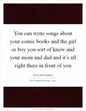 You can write songs about your comic books and the girl or boy you sort of know and your mom and dad and it’s all right there in front of you Picture Quote #1