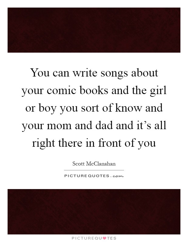 You can write songs about your comic books and the girl or boy you sort of know and your mom and dad and it's all right there in front of you Picture Quote #1
