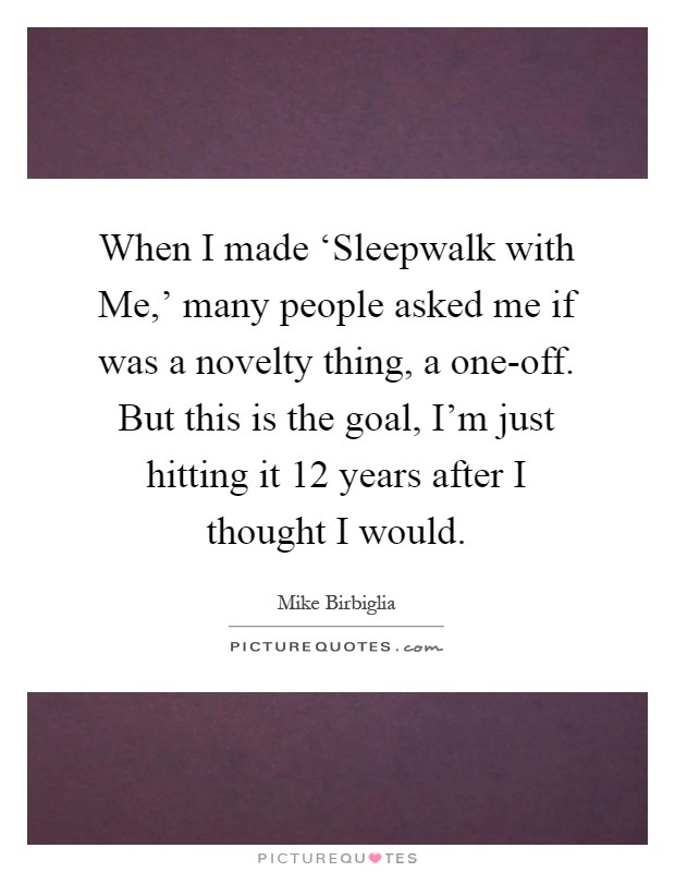 When I made ‘Sleepwalk with Me,' many people asked me if was a novelty thing, a one-off. But this is the goal, I'm just hitting it 12 years after I thought I would Picture Quote #1
