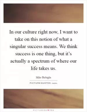 In our culture right now, I want to take on this notion of what a singular success means. We think success is one thing, but it’s actually a spectrum of where our life takes us Picture Quote #1