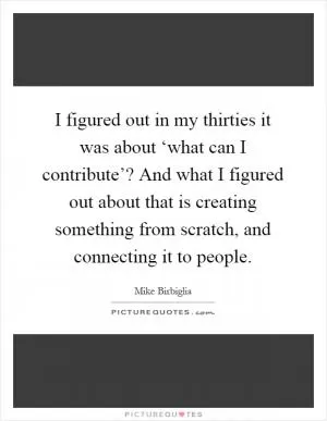 I figured out in my thirties it was about ‘what can I contribute’? And what I figured out about that is creating something from scratch, and connecting it to people Picture Quote #1