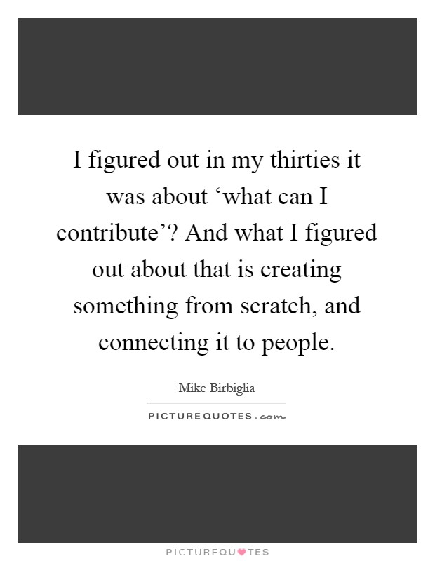 I figured out in my thirties it was about ‘what can I contribute'? And what I figured out about that is creating something from scratch, and connecting it to people Picture Quote #1