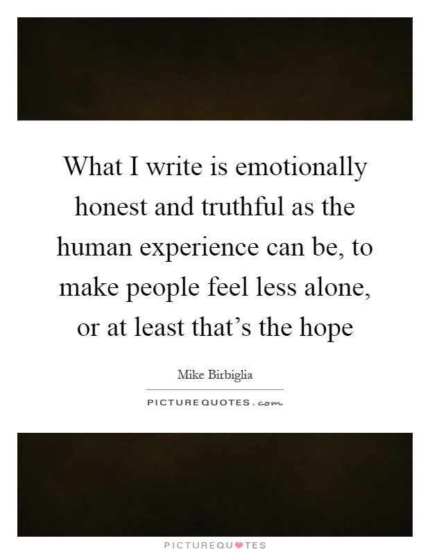 What I write is emotionally honest and truthful as the human experience can be, to make people feel less alone, or at least that's the hope Picture Quote #1