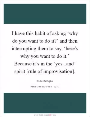 I have this habit of asking ‘why do you want to do it?’ and then interrupting them to say, ‘here’s why you want to do it.’ Because it’s in the ‘yes...and’ spirit [rule of improvisation] Picture Quote #1