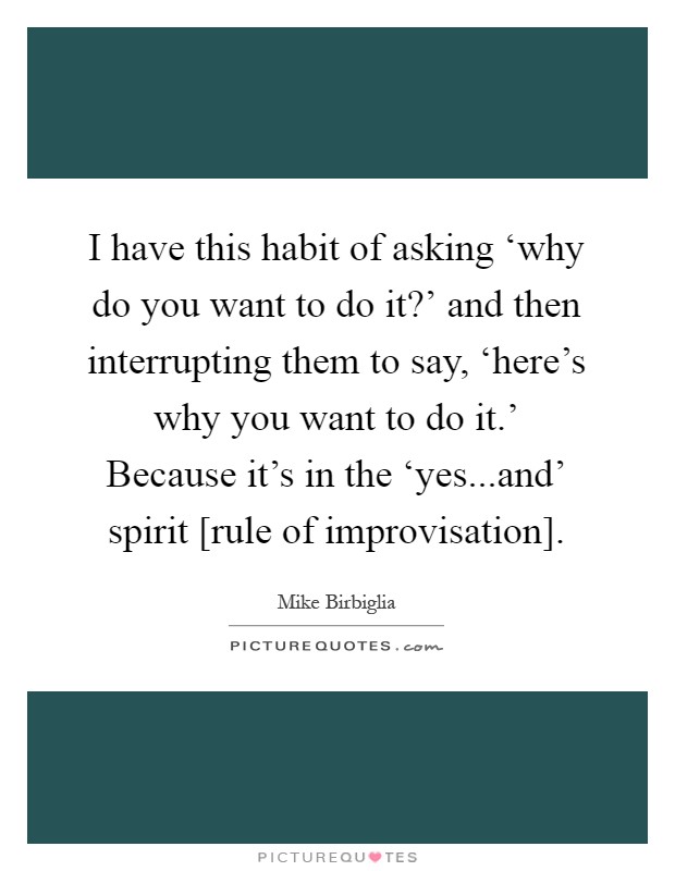 I have this habit of asking ‘why do you want to do it?' and then interrupting them to say, ‘here's why you want to do it.' Because it's in the ‘yes...and' spirit [rule of improvisation] Picture Quote #1