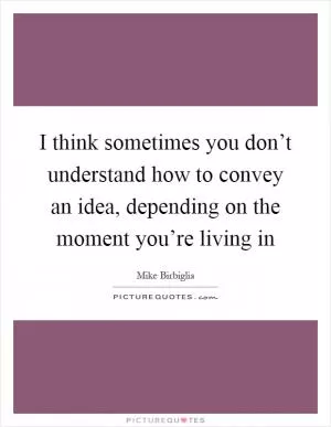 I think sometimes you don’t understand how to convey an idea, depending on the moment you’re living in Picture Quote #1
