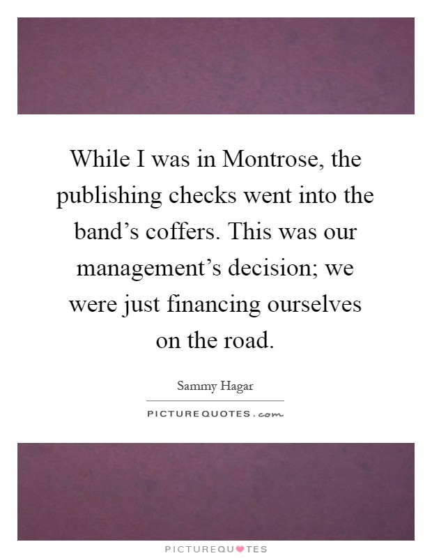 While I was in Montrose, the publishing checks went into the band's coffers. This was our management's decision; we were just financing ourselves on the road Picture Quote #1