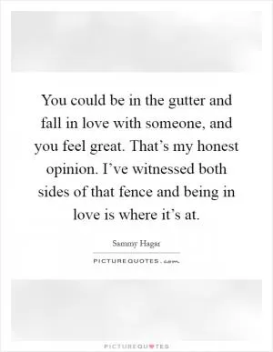 You could be in the gutter and fall in love with someone, and you feel great. That’s my honest opinion. I’ve witnessed both sides of that fence and being in love is where it’s at Picture Quote #1