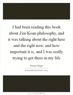 I had been reading this book about Zen Koan philosophy, and it was talking about the right here and the right now, and how important it is, and I was really trying to get there in my life Picture Quote #1